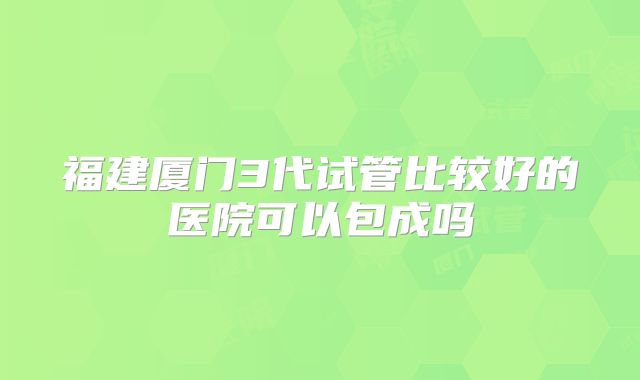 福建厦门3代试管比较好的医院可以包成吗
