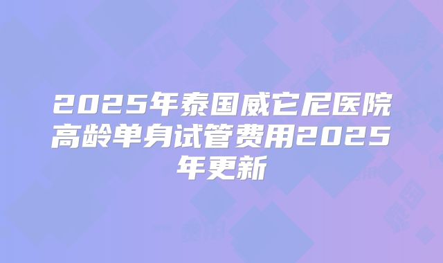 2025年泰国威它尼医院高龄单身试管费用2025年更新