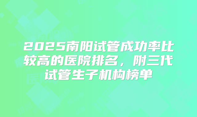2025南阳试管成功率比较高的医院排名,附三代试管生子机构榜单