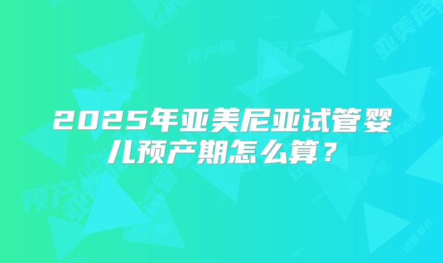 2025年亚美尼亚试管婴儿预产期怎么算?