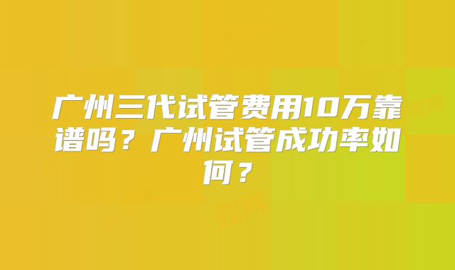 广州三代试管费用10万靠谱吗？广州试管成功率如何？