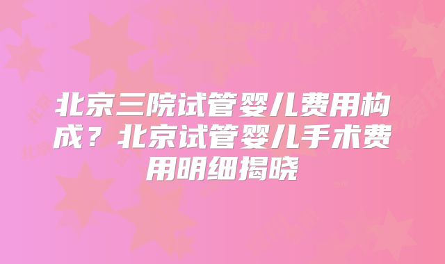 北京三院试管婴儿费用构成?北京试管婴儿手术费用明细揭晓