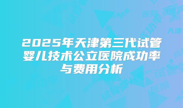 2025年天津第三代试管婴儿技术公立医院成功率与费用分析
