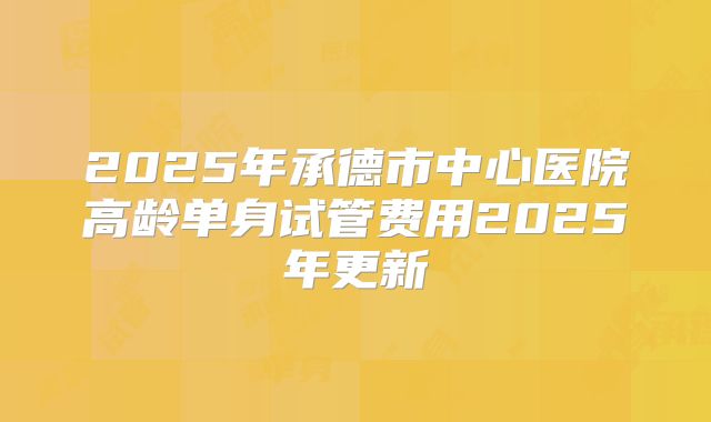 2025年承德市中心医院高龄单身试管费用2025年更新