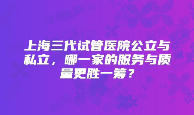 上海三代试管医院公立与私立，哪一家的服务与质量更胜一筹？
