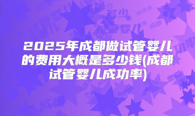 2025年成都做试管婴儿的费用大概是多少钱(成都试管婴儿成功率)