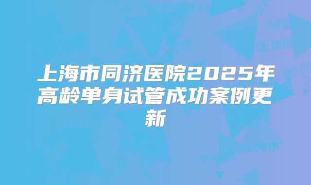 上海市同济医院2025年高龄单身试管成功案例更新
