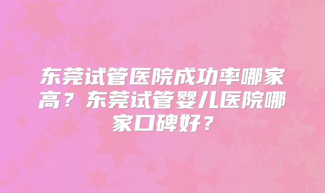 东莞试管医院成功率哪家高?东莞试管婴儿医院哪家口碑好?