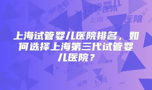上海试管婴儿医院排名，如何选择上海第三代试管婴儿医院？