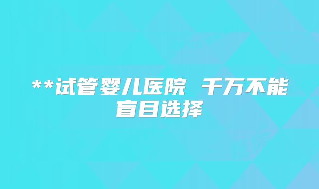 **试管婴儿医院 千万不能盲目选择