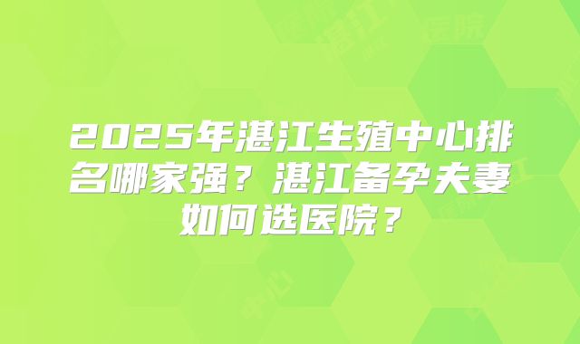 2025年湛江生殖中心排名哪家强？湛江备孕夫妻如何选医院？