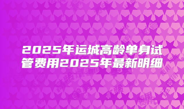 2025年运城高龄单身试管费用2025年最新明细