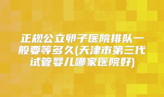 正规公立卵子医院排队一般要等多久(天津市第三代试管婴儿哪家医院好)