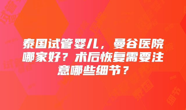 泰国试管婴儿,曼谷医院哪家好?术后恢复需要注意哪些细节?