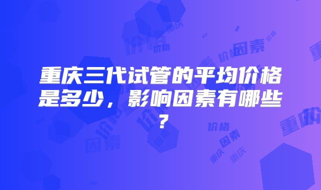 重庆三代试管的平均价格是多少，影响因素有哪些？
