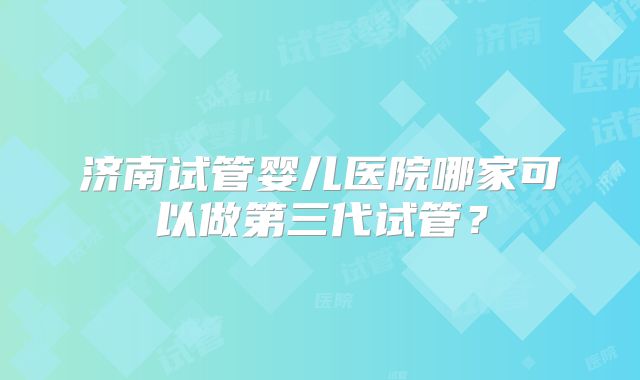 济南试管婴儿医院哪家可以做第三代试管？