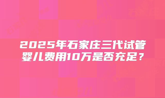 2025年石家庄三代试管婴儿费用10万是否充足？