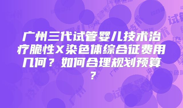 广州三代试管婴儿技术治疗脆性X染色体综合征费用几何？如何合理规划预算？
