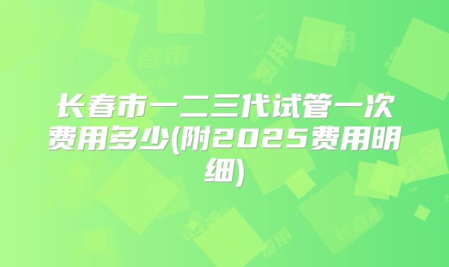 长春市一二三代试管一次费用多少(附2025费用明细)