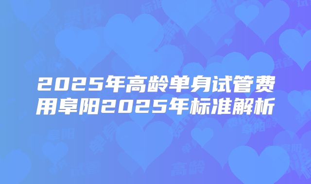2025年高龄单身试管费用阜阳2025年标准解析