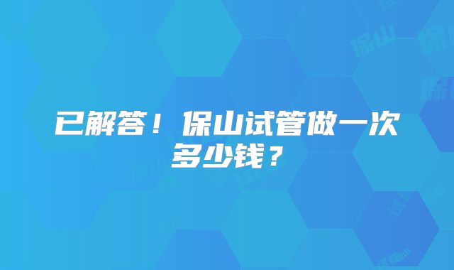 已解答!保山试管做一次多少钱?