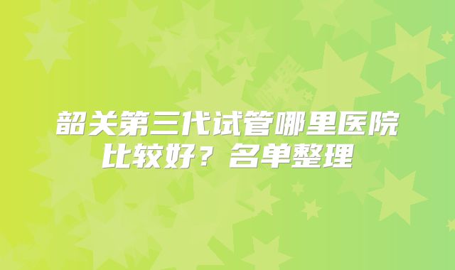 韶关第三代试管哪里医院比较好?名单整理