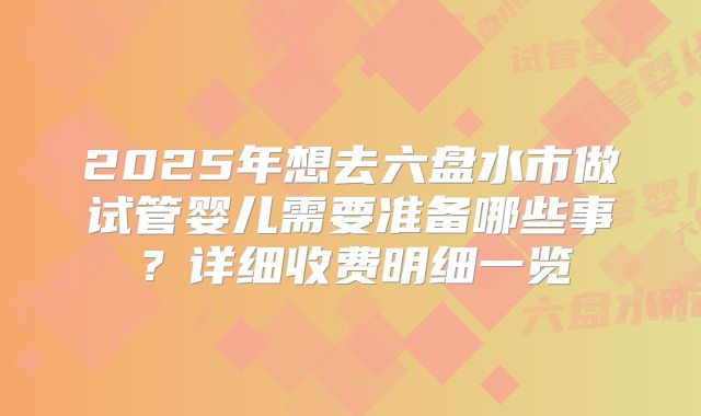 2025年想去六盘水市做试管婴儿需要准备哪些事？详细收费明细一览