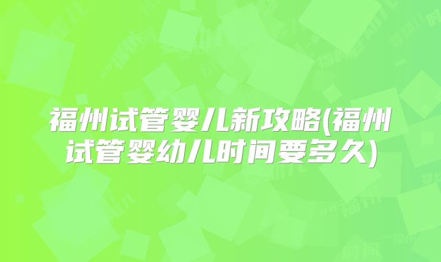 福州试管婴儿新攻略(福州试管婴幼儿时间要多久)