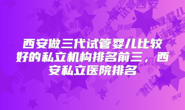 西安做三代试管婴儿比较好的私立机构排名前三,西安私立医院排名
