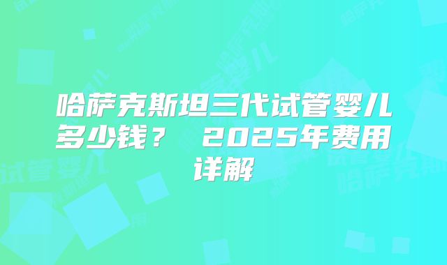 哈萨克斯坦三代试管婴儿多少钱? 2025年费用详解