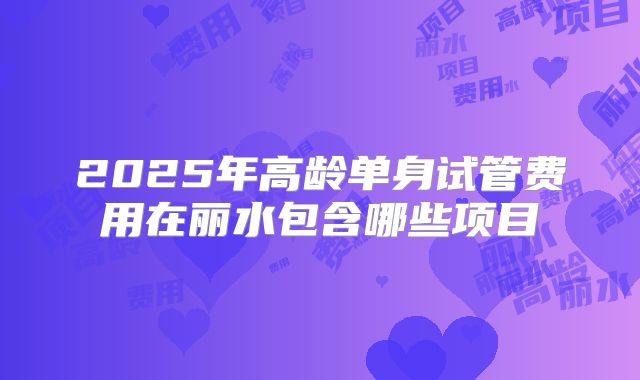 2025年高龄单身试管费用在丽水包含哪些项目