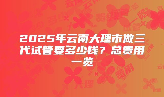 2025年云南大理市做三代试管要多少钱？总费用一览