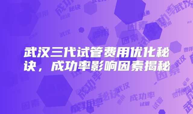 武汉三代试管费用优化秘诀,成功率影响因素揭秘