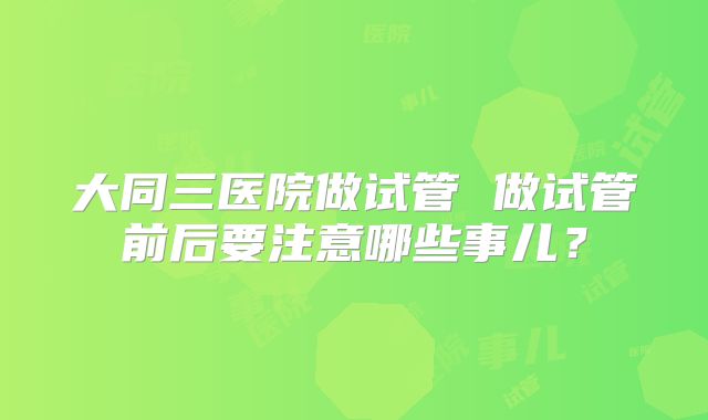 大同三医院做试管 做试管前后要注意哪些事儿？