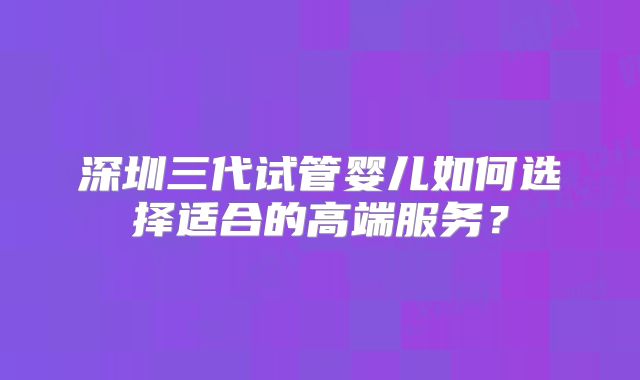 深圳三代试管婴儿如何选择适合的高端服务？