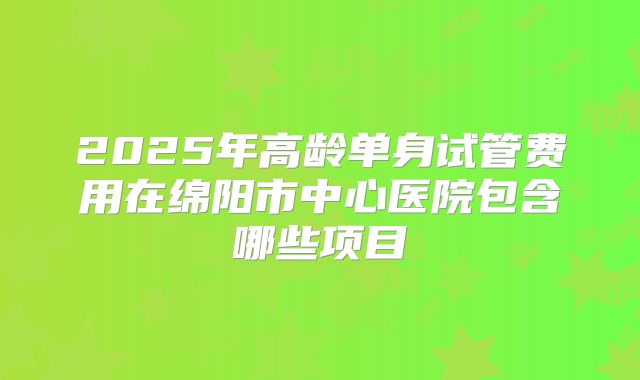 2025年高龄单身试管费用在绵阳市中心医院包含哪些项目