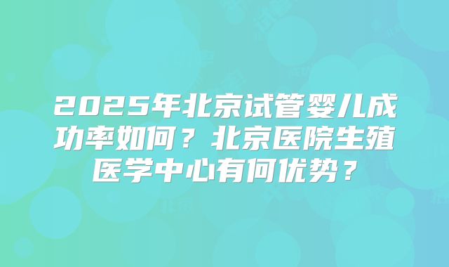 2025年北京试管婴儿成功率如何?北京医院生殖医学中心有何优势?