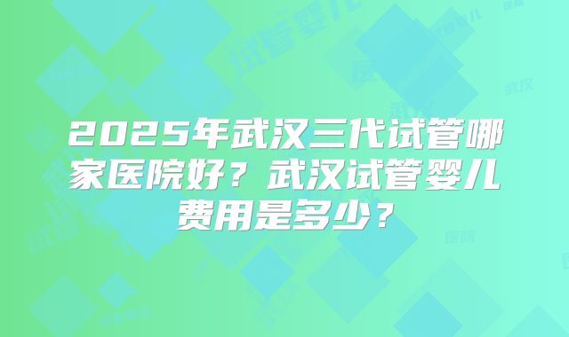 2025年武汉三代试管哪家医院好?武汉试管婴儿费用是多少?