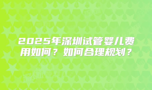 2025年深圳试管婴儿费用如何？如何合理规划？