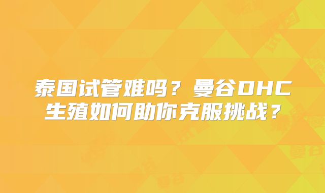 泰国试管难吗?曼谷DHC生殖如何助你克服挑战?