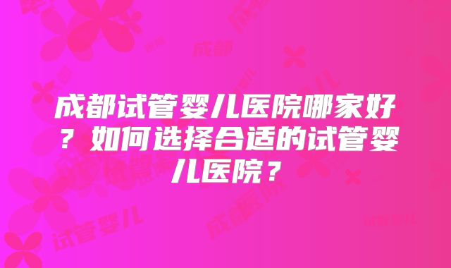 成都试管婴儿医院哪家好?如何选择合适的试管婴儿医院?
