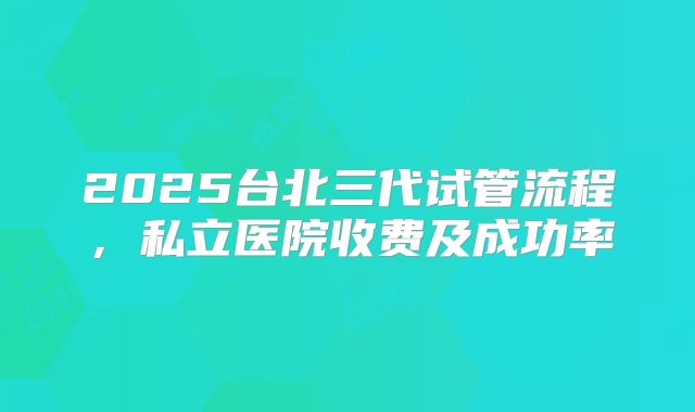 2025台北三代试管流程，私立医院收费及成功率