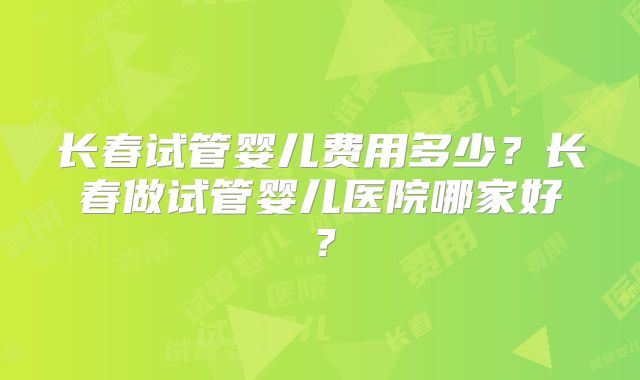 长春试管婴儿费用多少?长春做试管婴儿医院哪家好?