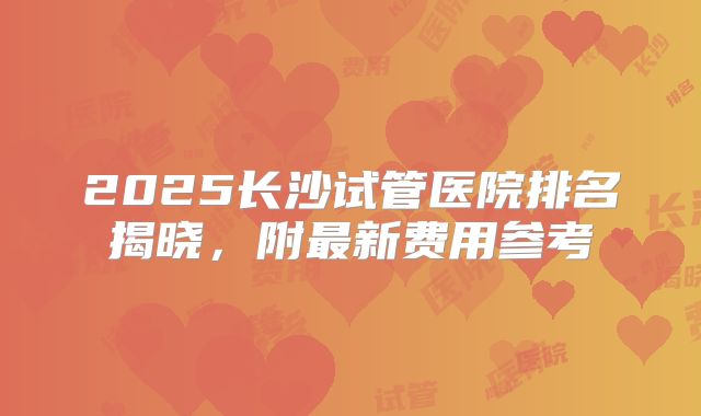 2025长沙试管医院排名揭晓，附最新费用参考