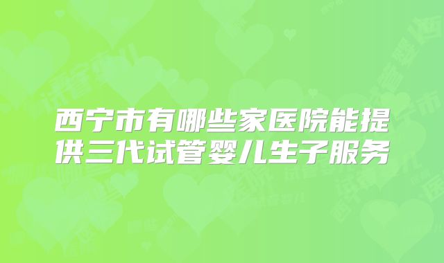 西宁市有哪些家医院能提供三代试管婴儿生子服务