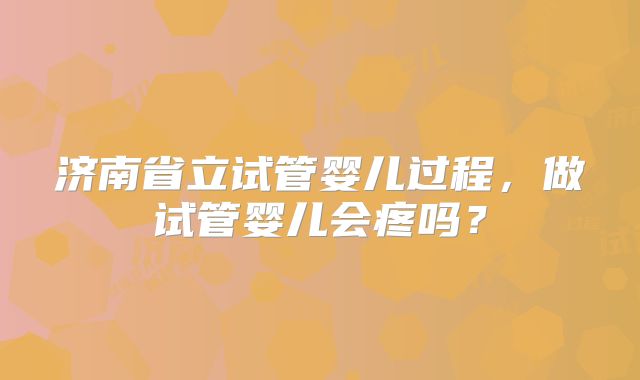 济南省立试管婴儿过程,做试管婴儿会疼吗?
