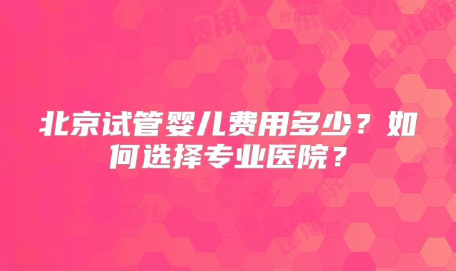 北京试管婴儿费用多少？如何选择专业医院？