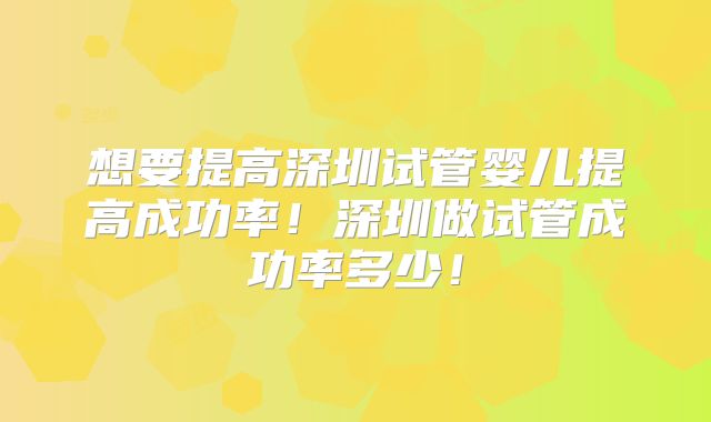 想要提高深圳试管婴儿提高成功率!深圳做试管成功率多少!