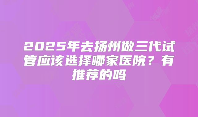 2025年去扬州做三代试管应该选择哪家医院?有推荐的吗
