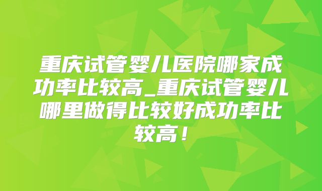 重庆试管婴儿医院哪家成功率比较高_重庆试管婴儿哪里做得比较好成功率比较高!